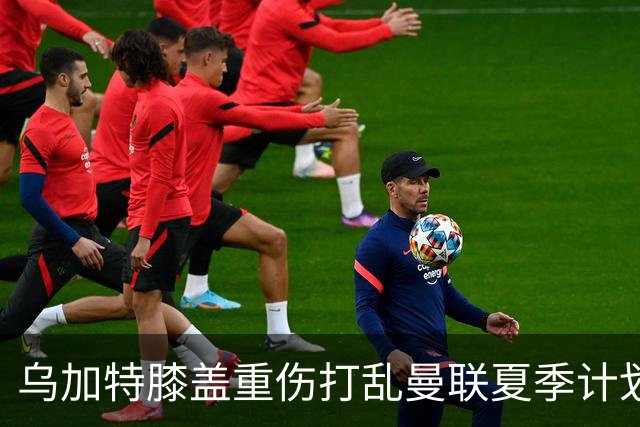 乌加特膝盖重伤打乱曼联夏季计划，FIFA 最高或赔付5857万元