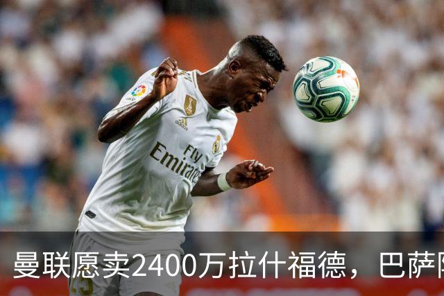 曼联愿卖2400万拉什福德，巴萨除外！曝其世界杯努力进球仍为吸引巴萨