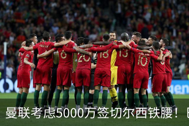 曼联考虑5000万签切尔西铁腰！巴莱巴恐亦被截胡，布莱顿给出具体要价