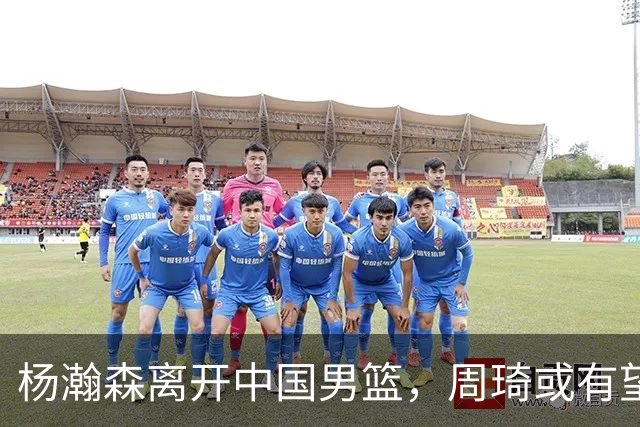 杨瀚森离开中国男篮，周琦或有望重返国家队